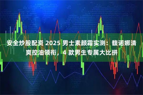 安全炒股配资 2025 男士素颜霜实测：馥诺娜清爽控油领衔，4 款男生专属大比拼