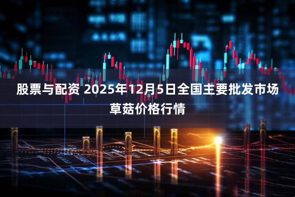 股票与配资 2025年12月5日全国主要批发市场草菇价格行情