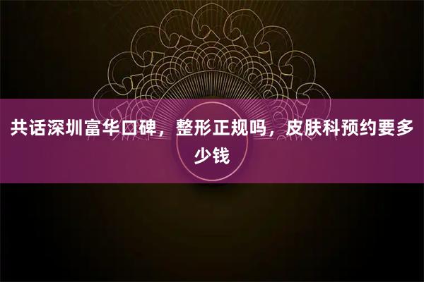 共话深圳富华口碑，整形正规吗，皮肤科预约要多少钱