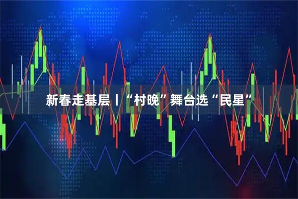 新春走基层丨“村晚”舞台选“民星”