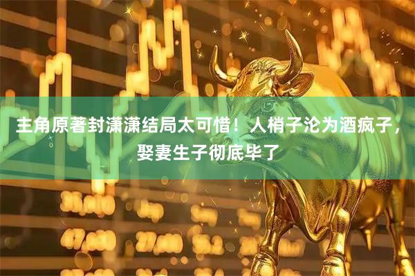 主角原著封潇潇结局太可惜！人梢子沦为酒疯子，娶妻生子彻底毕了