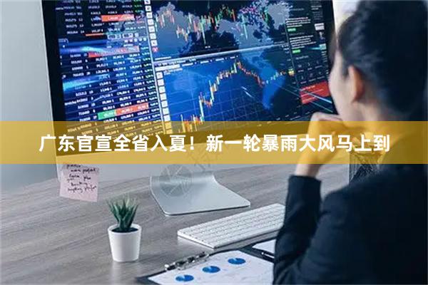 广东官宣全省入夏！新一轮暴雨大风马上到