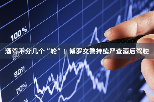 酒驾不分几个“轮”！博罗交警持续严查酒后驾驶
