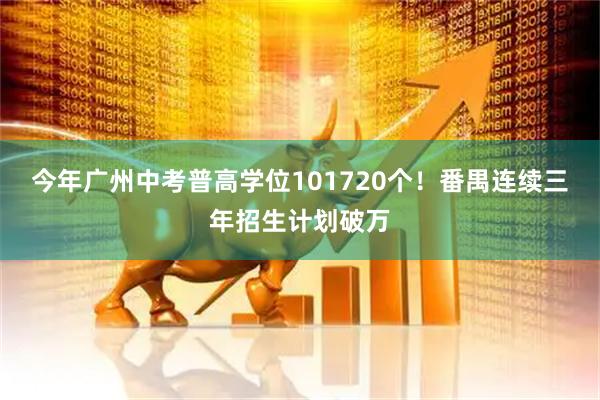 今年广州中考普高学位101720个！番禺连续三年招生计划破万