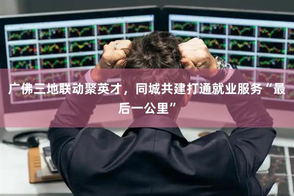 广佛三地联动聚英才，同城共建打通就业服务“最后一公里”
