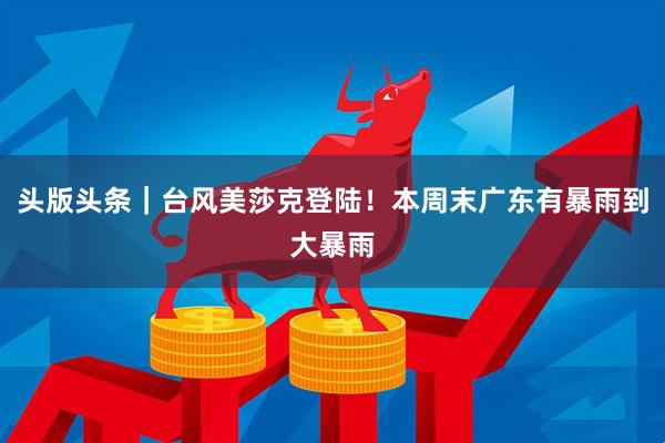 头版头条｜台风美莎克登陆！本周末广东有暴雨到大暴雨