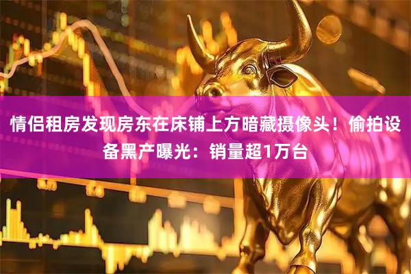 情侣租房发现房东在床铺上方暗藏摄像头！偷拍设备黑产曝光：销量超1万台